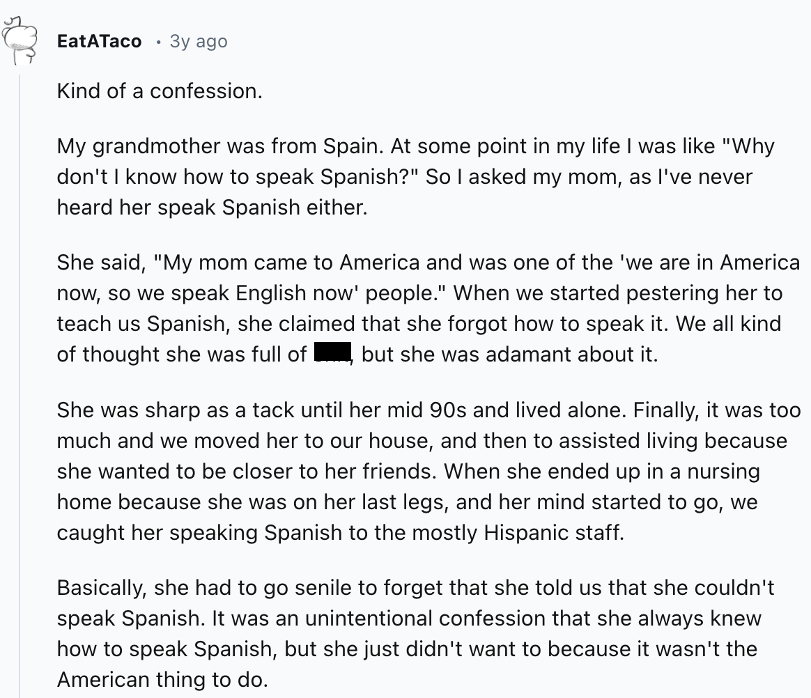document - EatATaco . 3y ago Kind of a confession. My grandmother was from Spain. At some point in my life I was "Why don't I know how to speak Spanish?" So I asked my mom, as I've never heard her speak Spanish either. She said, "My mom came to America an